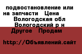 подвостановление или на запчасти › Цена ­ 1 500 - Вологодская обл., Вологодский р-н Другое » Продам   